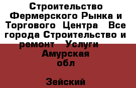 Строительство Фермерского Рынка и Торгового  Центра - Все города Строительство и ремонт » Услуги   . Амурская обл.,Зейский р-н